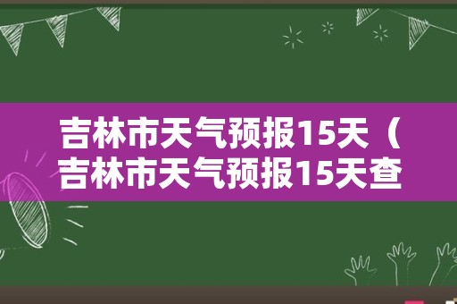 吉林市天气预报15天（吉林市天气预报15天查询百度一下）