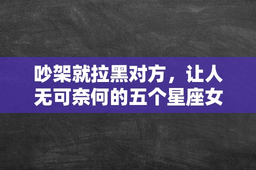 吵架就拉黑对方，让人无可奈何的五个星座女