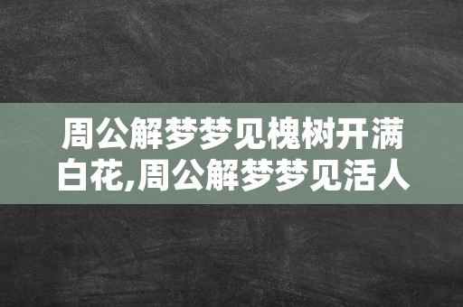 周公解梦梦见槐树开满白花,周公解梦梦见活人死了是什么意思