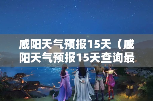 咸阳天气预报15天（咸阳天气预报15天查询最新消息）