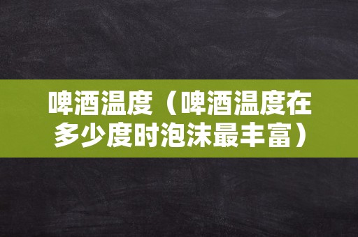 啤酒温度（啤酒温度在多少度时泡沫最丰富）