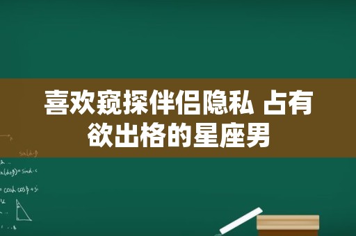 喜欢窥探伴侣隐私 占有欲出格的星座男