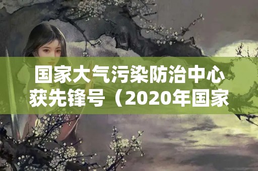 国家大气污染防治中心获先锋号（2020年国家大气污染防治区域）