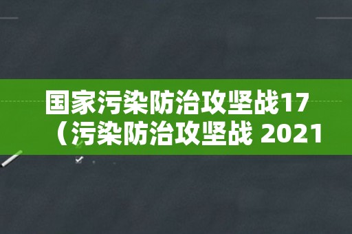 国家污染防治攻坚战17（污染防治攻坚战 2021）