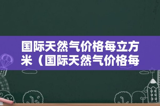 国际天然气价格每立方米（国际天然气价格每立方米长协价格约为多少元立方米）