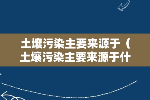 土壤污染主要来源于（土壤污染主要来源于什么）