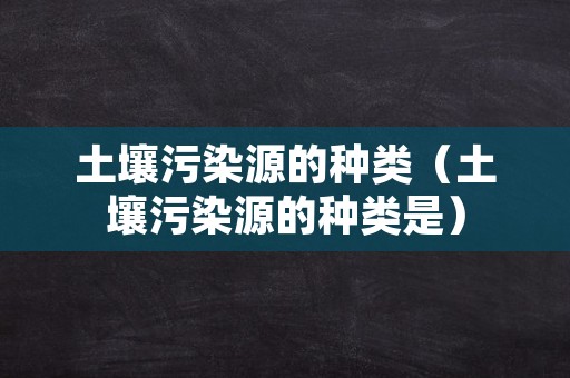 土壤污染源的种类（土壤污染源的种类是）