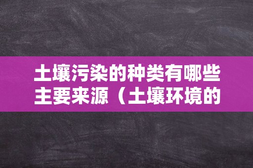 土壤污染的种类有哪些主要来源（土壤环境的污染物及污染类型）