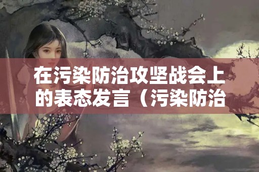 在污染防治攻坚战会上的表态发言（污染防治攻坚战工作汇报）