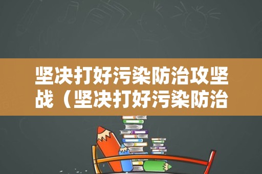 坚决打好污染防治攻坚战（坚决打好污染防治攻坚战心得）