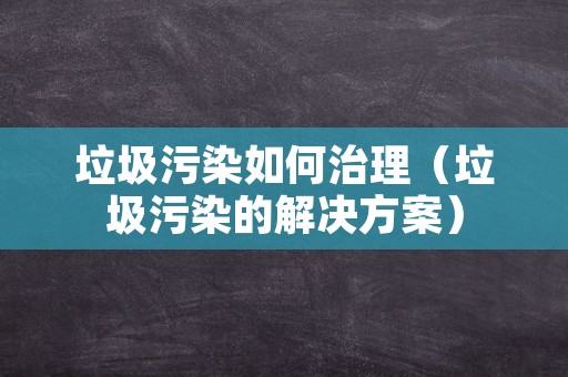 垃圾污染如何治理（垃圾污染的解决方案）