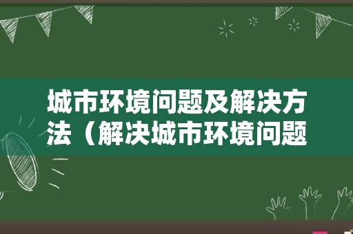 城市环境问题及解决方法（解决城市环境问题主要措施）