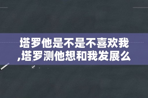 塔罗他是不是不喜欢我,塔罗测他想和我发展么