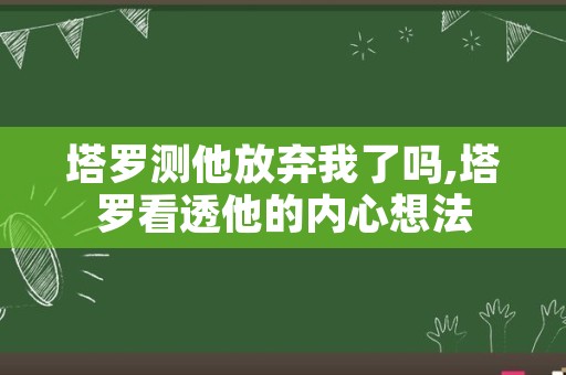 塔罗测他放弃我了吗,塔罗看透他的内心想法