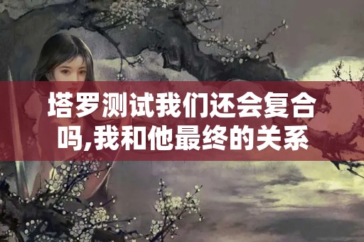 塔罗测试我们还会复合吗,我和他最终的关系