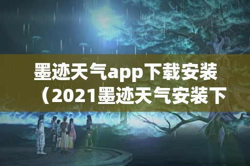 墨迹天气app下载安装（2021墨迹天气安装下载）