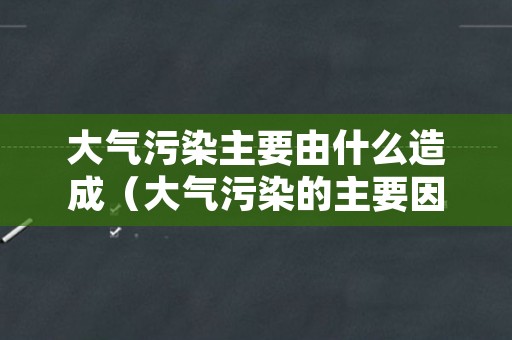 大气污染主要由什么造成（大气污染的主要因素有哪些）