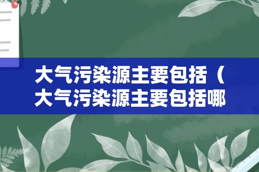 大气污染源主要包括（大气污染源主要包括哪几类）