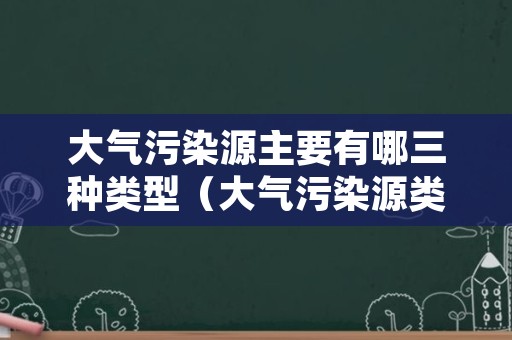 大气污染源主要有哪三种类型（大气污染源类型有哪些）