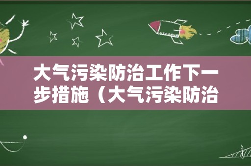 大气污染防治工作下一步措施（大气污染防治工作安排）