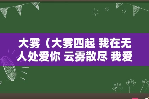 大雾（大雾四起 我在无人处爱你 云雾散尽 我爱你人尽皆知）