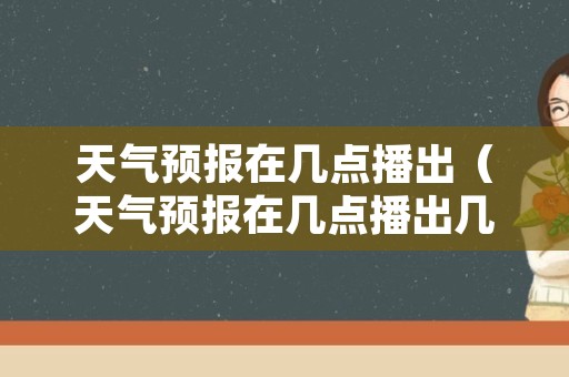 天气预报在几点播出（天气预报在几点播出几点停播）