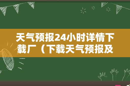 天气预报24小时详情下载厂（下载天气预报及二十四小时每小时准确预报）