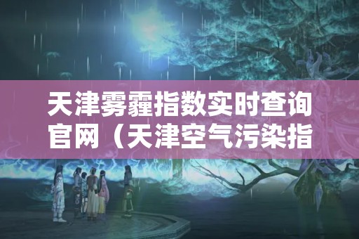 天津雾霾指数实时查询官网（天津空气污染指数实时查询）