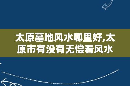 太原墓地风水哪里好,太原市有没有无偿看风水的