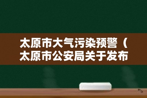 太原市大气污染预警（太原市公安局关于发布重污染天气）