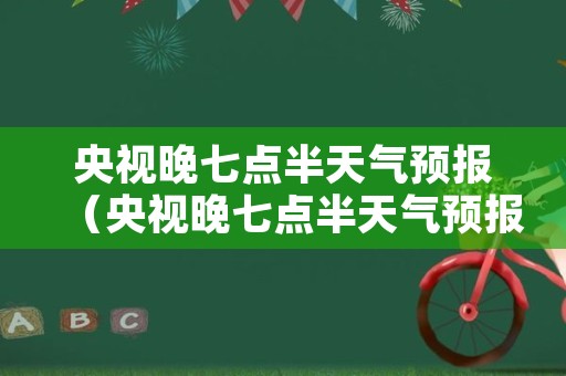 央视晚七点半天气预报（央视晚七点半天气预报回放视频）