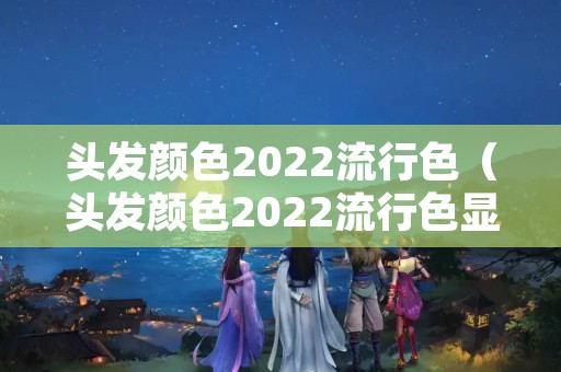 头发颜色2022流行色（头发颜色2022流行色显白减龄图片）