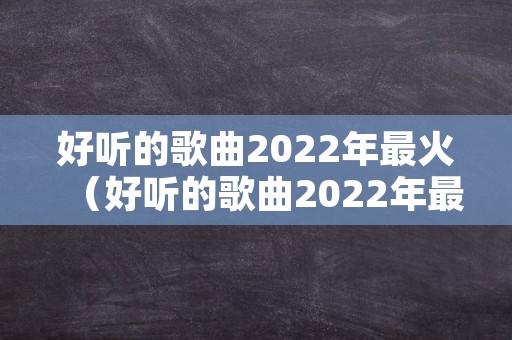 好听的歌曲2022年最火（好听的歌曲2022年最火排行榜）