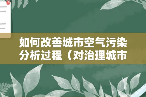 如何改善城市空气污染分析过程（对治理城市空气污染的看法和建议）