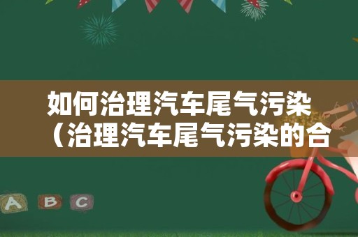 如何治理汽车尾气污染（治理汽车尾气污染的合理化建议）