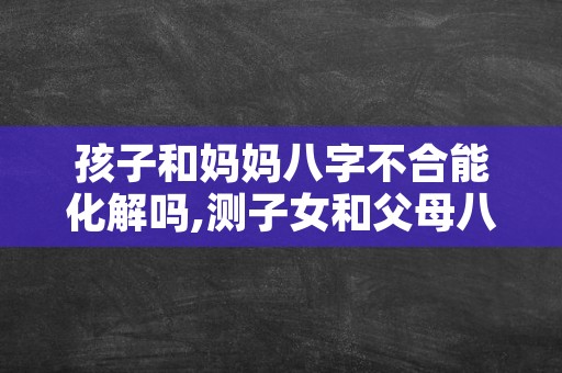 孩子和妈妈八字不合能化解吗,测子女和父母八字合不合