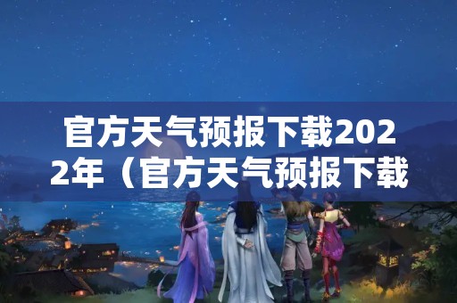 官方天气预报下载2022年（官方天气预报下载安装）