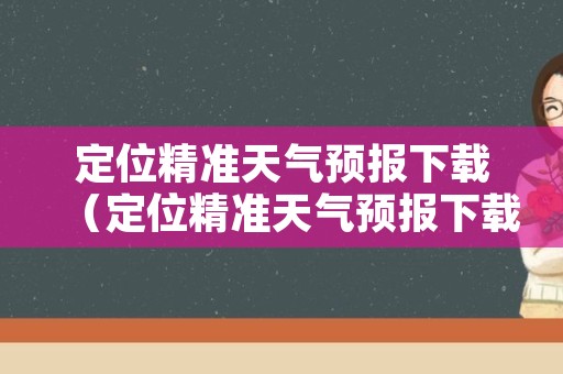 定位精准天气预报下载（定位精准天气预报下载手机版）