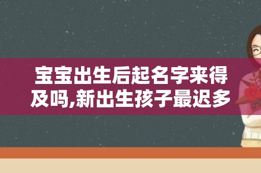 宝宝出生后起名字来得及吗,新出生孩子最迟多久取名字