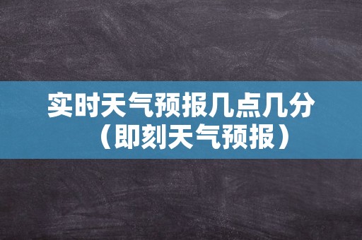 实时天气预报几点几分（即刻天气预报）