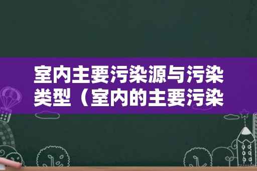 室内主要污染源与污染类型（室内的主要污染源）