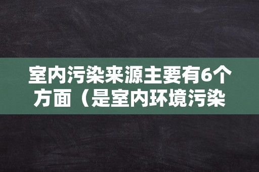 室内污染来源主要有6个方面（是室内环境污染源的有）