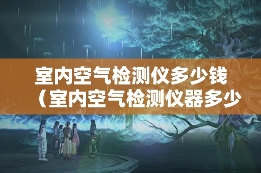 室内空气检测仪多少钱（室内空气检测仪器多少钱）