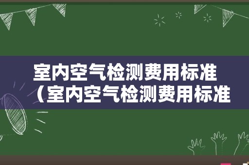 室内空气检测费用标准（室内空气检测费用标准）