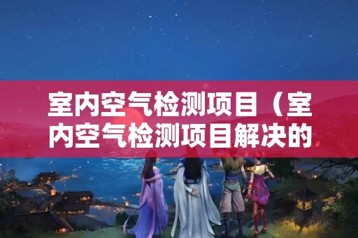 室内空气检测项目（室内空气检测项目解决的问题）