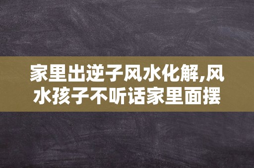 家里出逆子风水化解,风水孩子不听话家里面摆什么