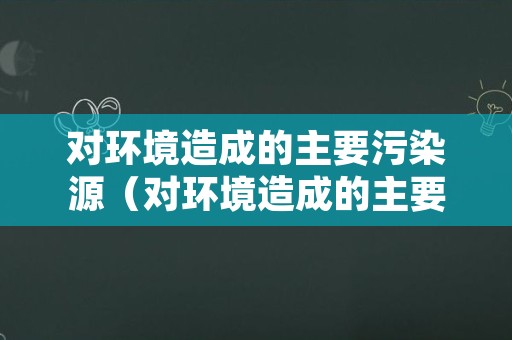 对环境造成的主要污染源（对环境造成的主要污染源是什么）