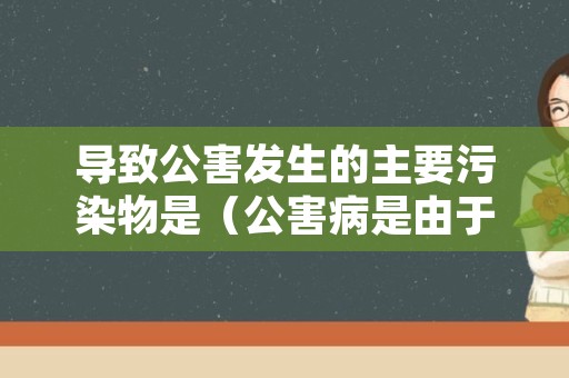 导致公害发生的主要污染物是（公害病是由于环境污染而引起的地区性疾病）