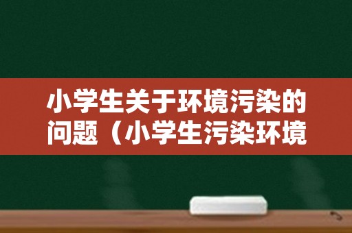 小学生关于环境污染的问题（小学生污染环境资料）