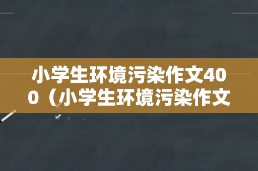 小学生环境污染作文400（小学生环境污染作文400字左右）